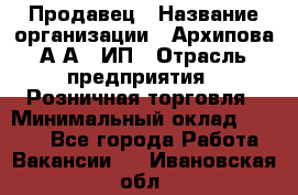 Продавец › Название организации ­ Архипова А.А., ИП › Отрасль предприятия ­ Розничная торговля › Минимальный оклад ­ 6 000 - Все города Работа » Вакансии   . Ивановская обл.